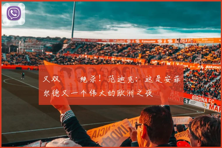 又双叒叕绝杀！范迪克：这是安菲尔德又一个伟大的欧洲之夜